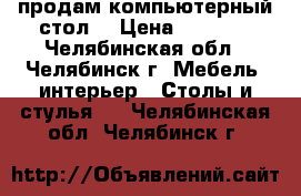 продам компьютерный стол  › Цена ­ 1 000 - Челябинская обл., Челябинск г. Мебель, интерьер » Столы и стулья   . Челябинская обл.,Челябинск г.